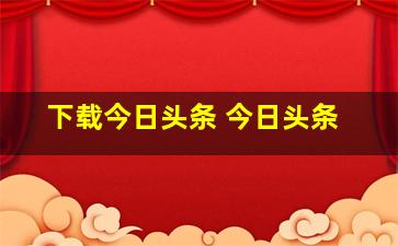 下载今日头条 今日头条